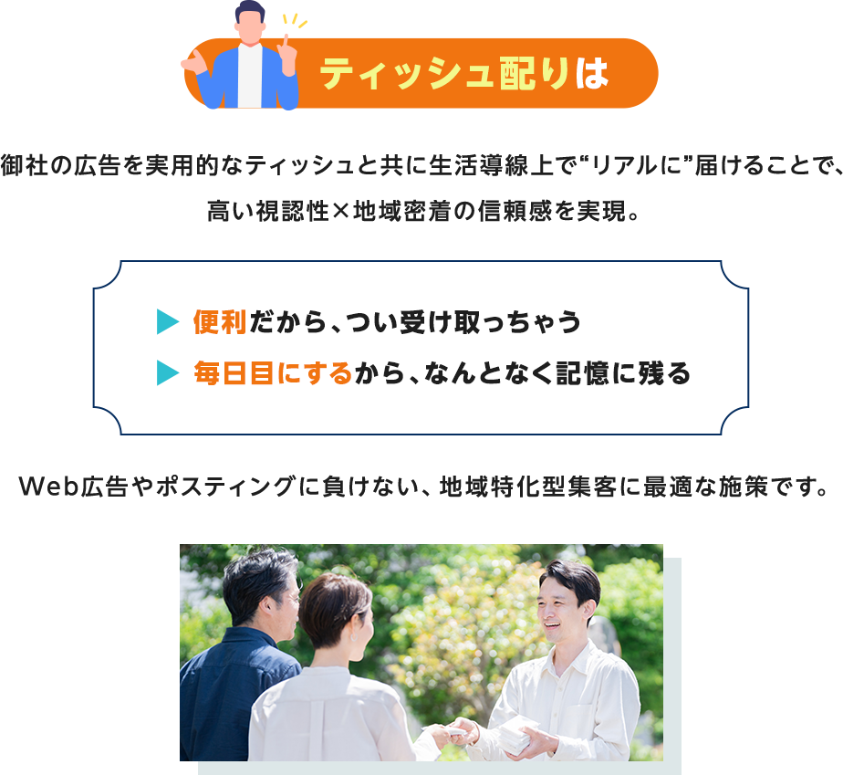 ティッシュ配りは御社の広告を実用的なティッシュと共に生活導線上で“リアルに”届けることで、高い視認性×地域密着の信頼感を実現。便利だから、つい受け取っちゃう・毎日目にするから、なんとなく記憶に残るWeb広告やポスティングに負けない、地域特化型集客に最適な施策です。