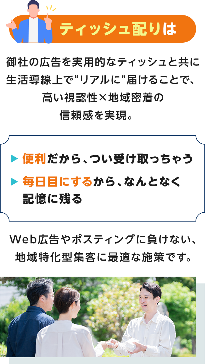 ティッシュ配りは御社の広告を実用的なティッシュと共に生活導線上で“リアルに”届けることで、高い視認性×地域密着の信頼感を実現。便利だから、つい受け取っちゃう・毎日目にするから、なんとなく記憶に残るWeb広告やポスティングに負けない、地域特化型集客に最適な施策です。