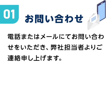 お問い合わせ|電話またはメールにてお問い合わせをいただき、弊社担当者よりご連絡申し上げます。